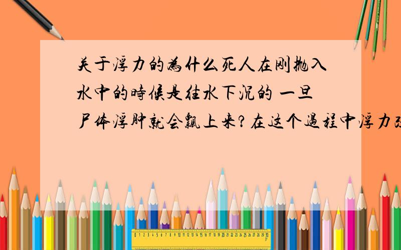 关于浮力的为什么死人在刚抛入水中的时候是往水下沉的 一旦尸体浮肿就会飘上来?在这个过程中浮力改变了吗.按道理说体内吸收了