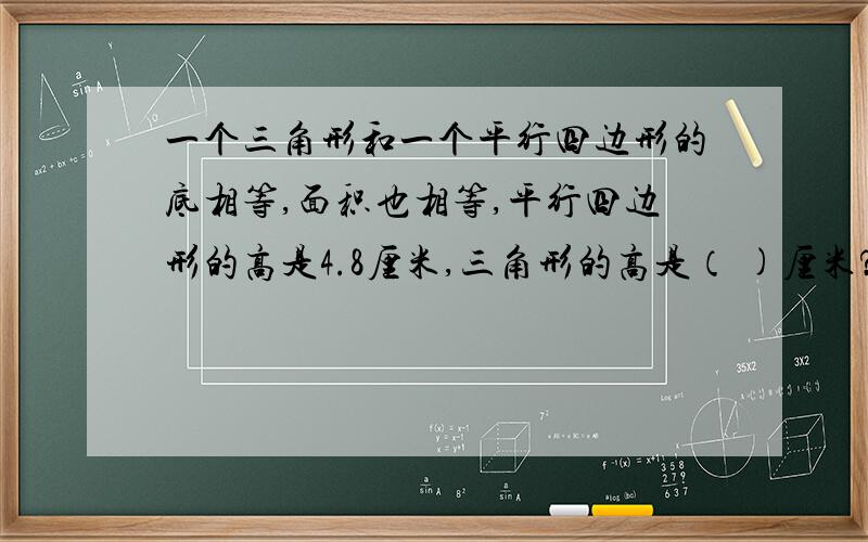 一个三角形和一个平行四边形的底相等,面积也相等,平行四边形的高是4.8厘米,三角形的高是（ )厘米?