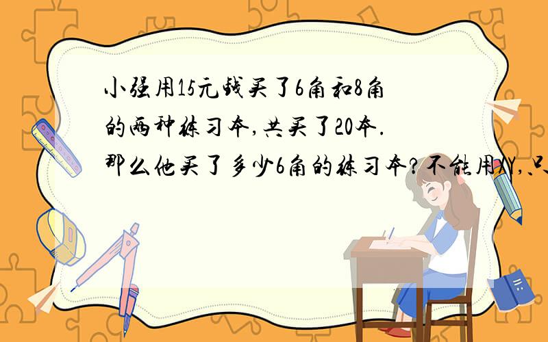 小强用15元钱买了6角和8角的两种练习本,共买了20本.那么他买了多少6角的练习本?不能用XY,只能用算式方法.