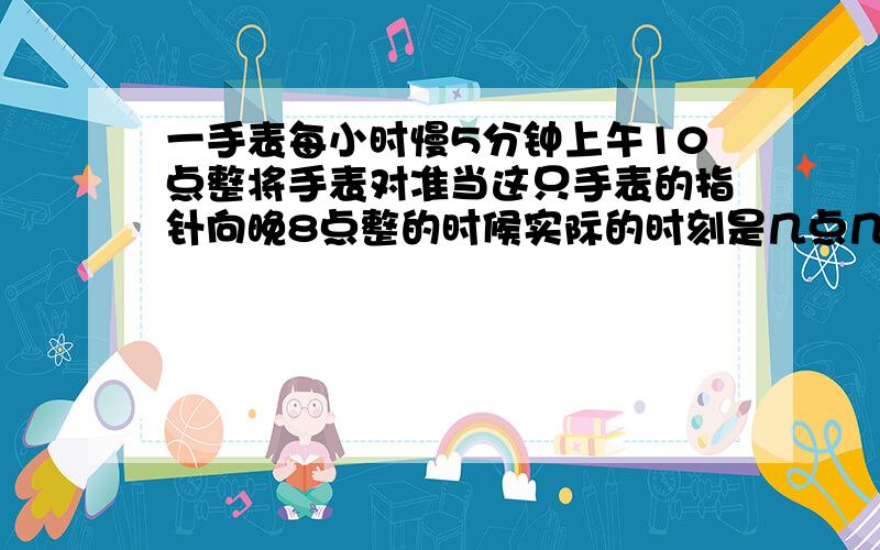 一手表每小时慢5分钟上午10点整将手表对准当这只手表的指针向晚8点整的时候实际的时刻是几点几分?