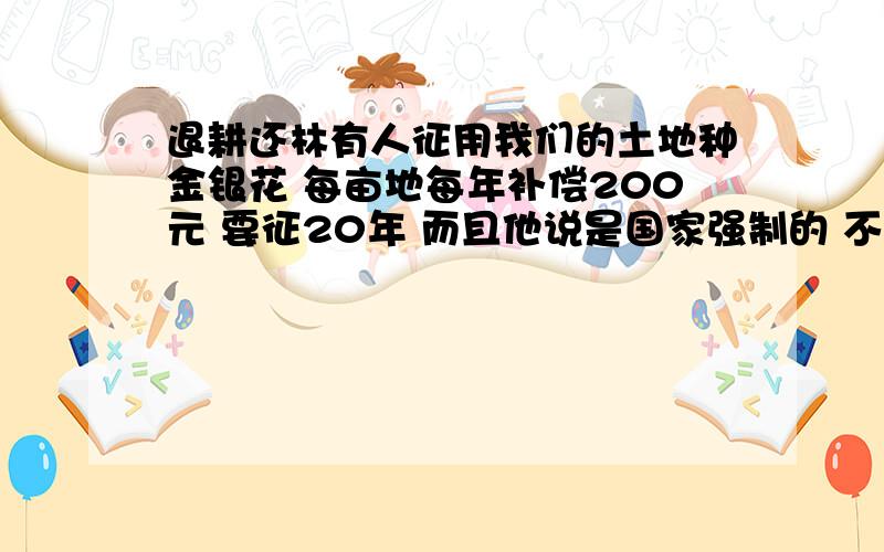 退耕还林有人征用我们的土地种金银花 每亩地每年补偿200元 要征20年 而且他说是国家强制的 不同意不行 听他们说的听吓