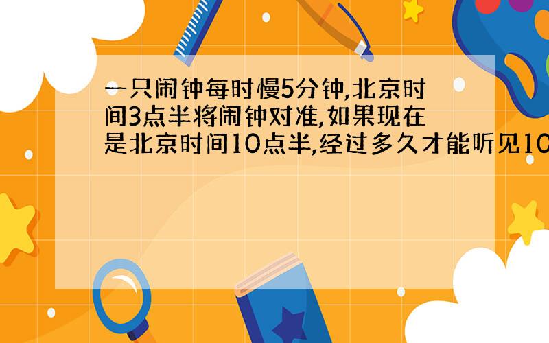 一只闹钟每时慢5分钟,北京时间3点半将闹钟对准,如果现在是北京时间10点半,经过多久才能听见10点半的铃