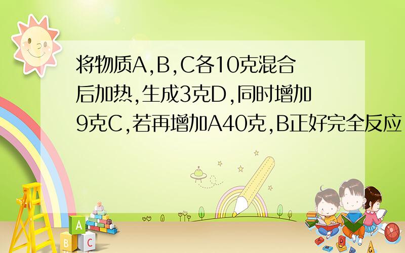 将物质A,B,C各10克混合后加热,生成3克D,同时增加9克C,若再增加A40克,B正好完全反应.则反应中A与B的质量