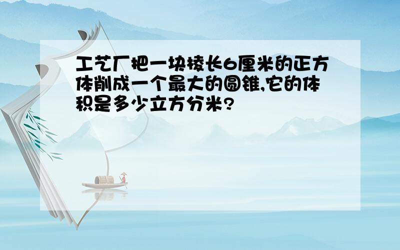 工艺厂把一块棱长6厘米的正方体削成一个最大的圆锥,它的体积是多少立方分米?