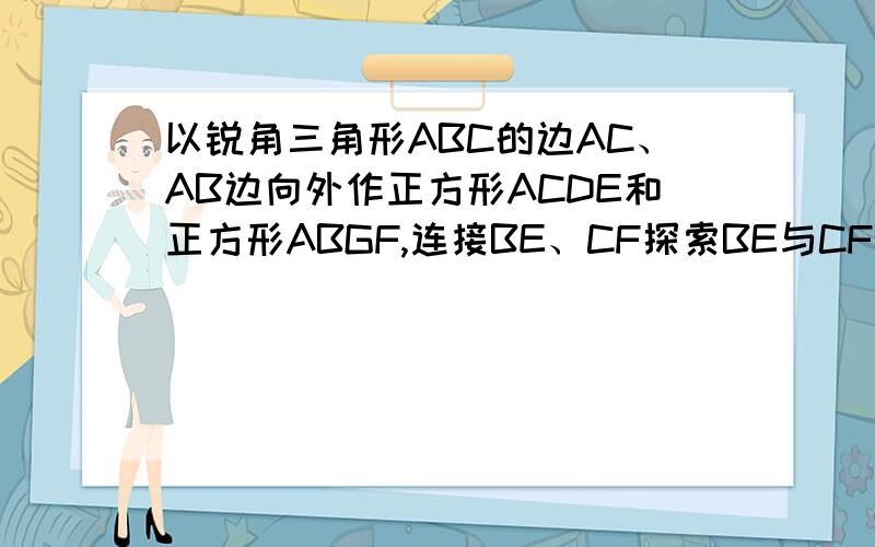 以锐角三角形ABC的边AC、AB边向外作正方形ACDE和正方形ABGF,连接BE、CF探索BE与CF的关系拜托了各位