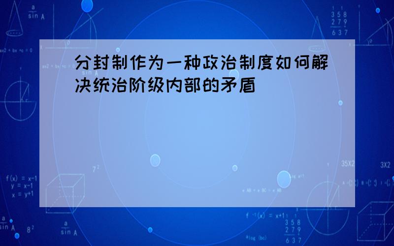 分封制作为一种政治制度如何解决统治阶级内部的矛盾