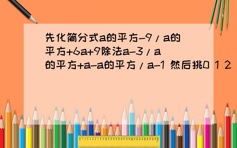 先化简分式a的平方-9/a的平方+6a+9除法a-3/a的平方+a-a的平方/a-1 然后挑0 1 2 3 代入