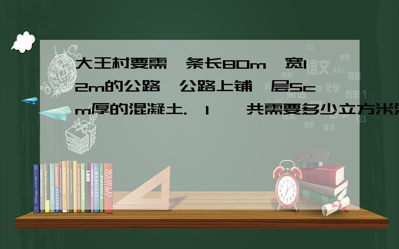 大王村要需一条长80m,宽12m的公路,公路上铺一层5cm厚的混凝土.【1】一共需要多少立方米混凝土?