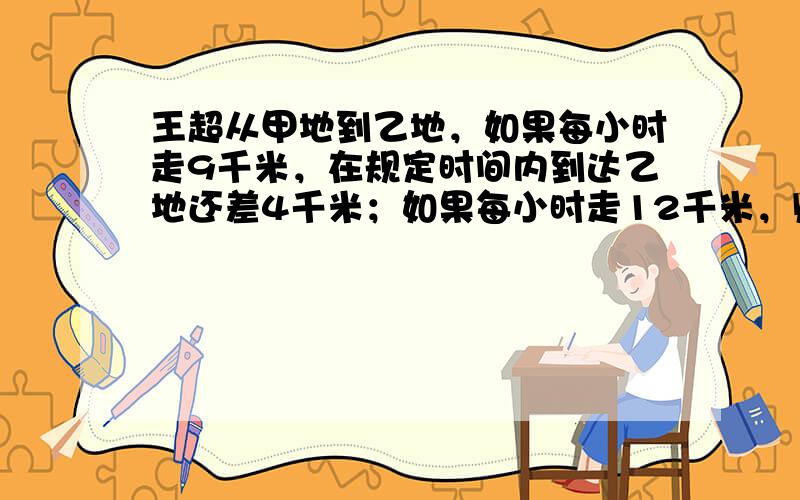 王超从甲地到乙地，如果每小时走9千米，在规定时间内到达乙地还差4千米；如果每小时走12千米，则比规定时间早到20分钟，求