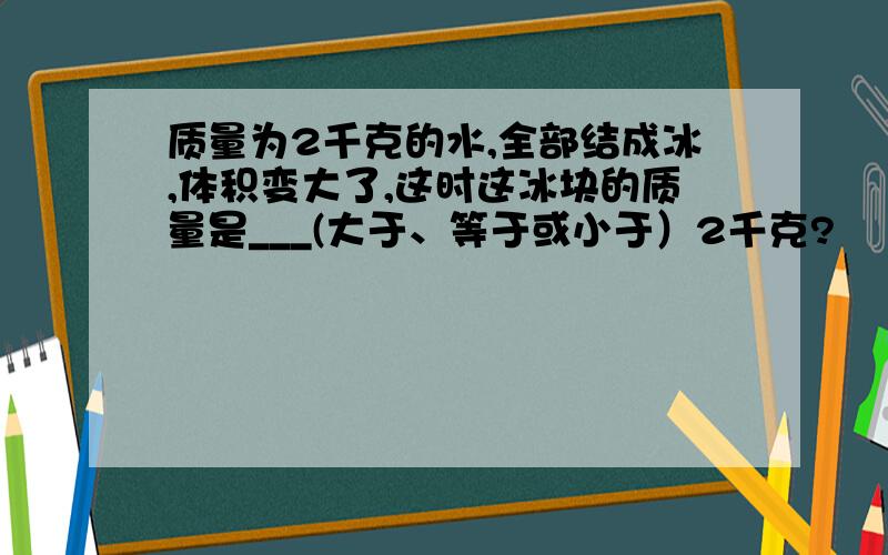 质量为2千克的水,全部结成冰,体积变大了,这时这冰块的质量是___(大于、等于或小于）2千克?