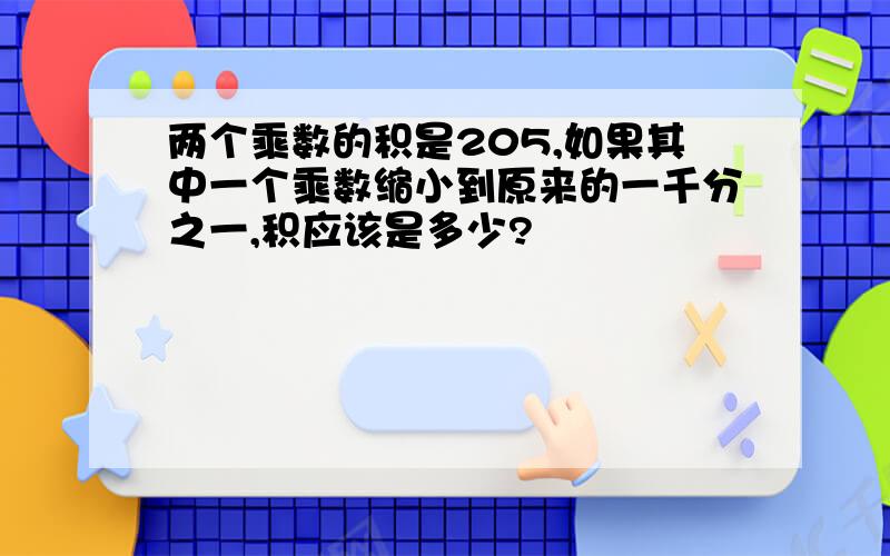 两个乘数的积是205,如果其中一个乘数缩小到原来的一千分之一,积应该是多少?