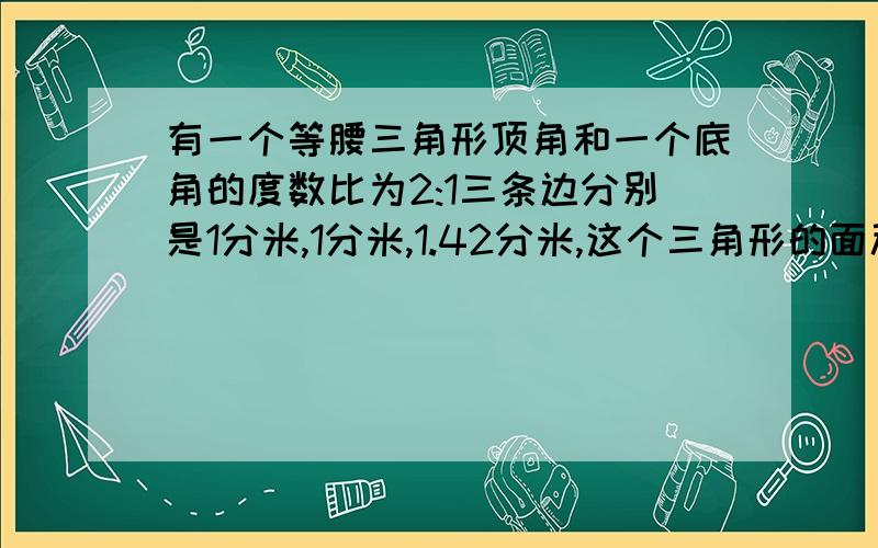 有一个等腰三角形顶角和一个底角的度数比为2:1三条边分别是1分米,1分米,1.42分米,这个三角形的面积?