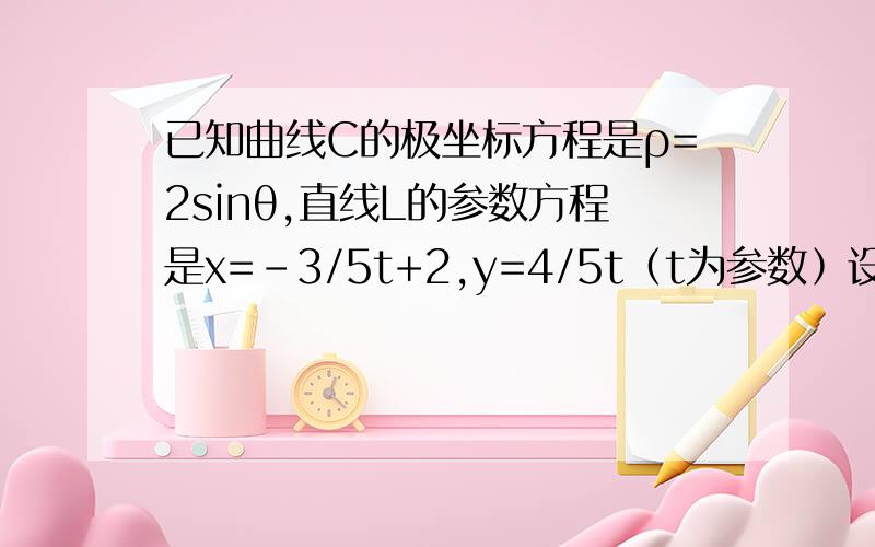 已知曲线C的极坐标方程是ρ=2sinθ,直线L的参数方程是x=-3/5t+2,y=4/5t﹙t为参数﹚设直线L与X轴的交