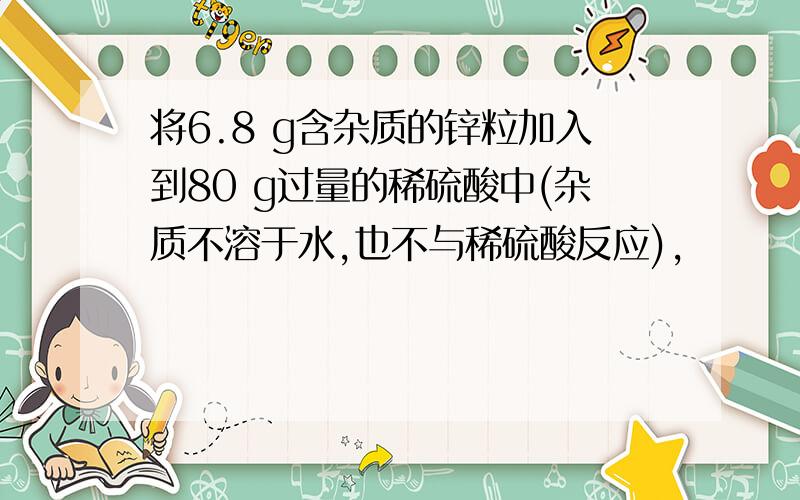 将6.8 g含杂质的锌粒加入到80 g过量的稀硫酸中(杂质不溶于水,也不与稀硫酸反应),