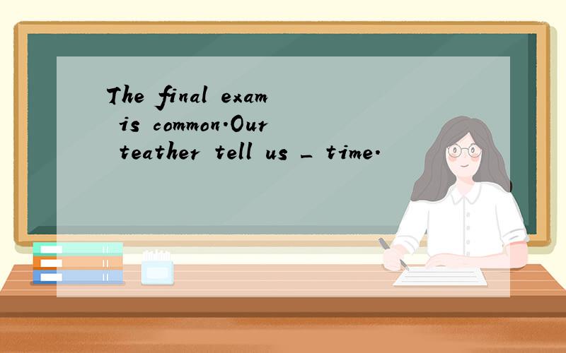 The final exam is common.Our teather tell us _ time.