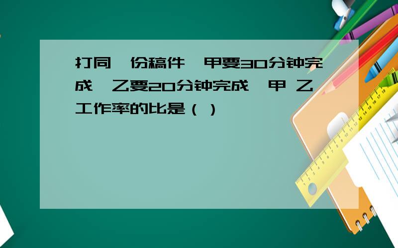 打同一份稿件,甲要30分钟完成,乙要20分钟完成,甲 乙工作率的比是（）