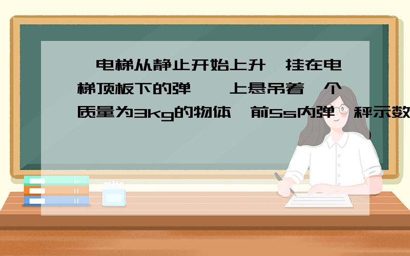 一电梯从静止开始上升,挂在电梯顶板下的弹簧稃上悬吊着一个质量为3kg的物体,前5s内弹簧秤示数为36N,第2个5s内,弹