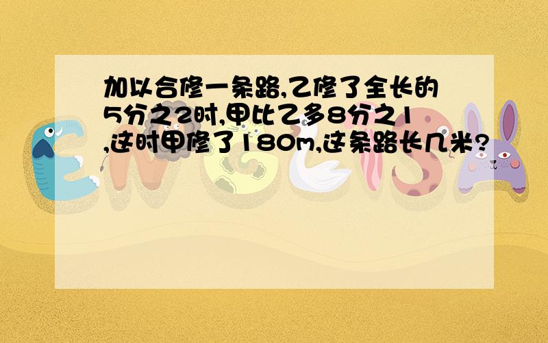 加以合修一条路,乙修了全长的5分之2时,甲比乙多8分之1,这时甲修了180m,这条路长几米?