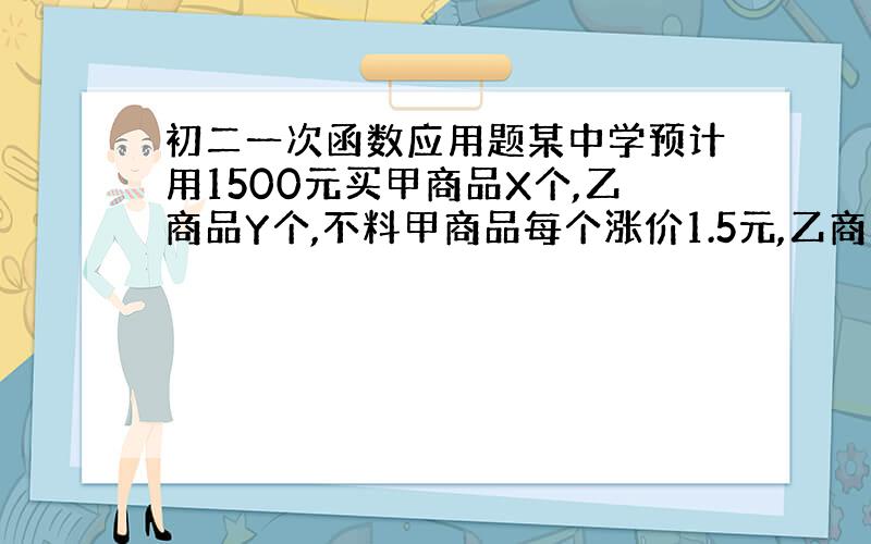 初二一次函数应用题某中学预计用1500元买甲商品X个,乙商品Y个,不料甲商品每个涨价1.5元,乙商品每个涨价1元,尽管购