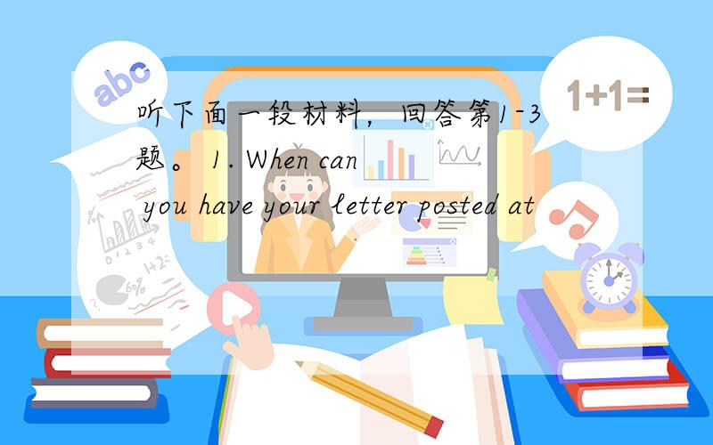 听下面一段材料，回答第1-3题。 1. When can you have your letter posted at