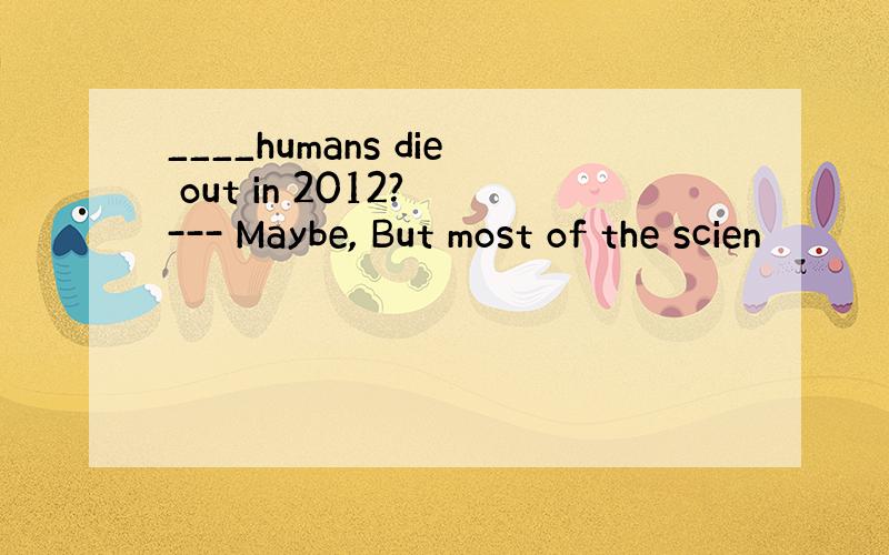 ____humans die out in 2012? --- Maybe, But most of the scien