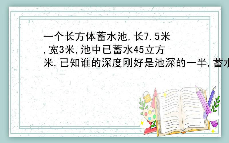 一个长方体蓄水池,长7.5米,宽3米,池中已蓄水45立方米,已知谁的深度刚好是池深的一半,蓄水池深多少米.