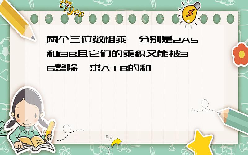 两个三位数相乘,分别是2A5和13B且它们的乘积又能被36整除,求A+B的和