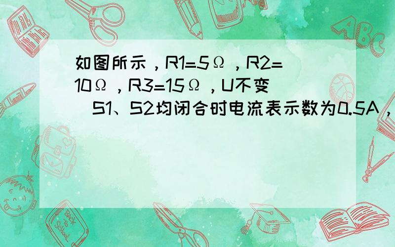 如图所示，R1=5Ω，R2=10Ω，R3=15Ω，U不变．S1、S2均闭合时电流表示数为0.5A，当S1、S2断开时电流