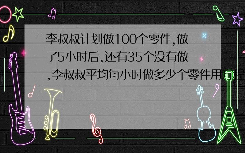 李叔叔计划做100个零件,做了5小时后,还有35个没有做,李叔叔平均每小时做多少个零件用方程解