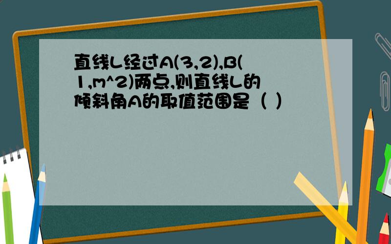 直线L经过A(3,2),B(1,m^2)两点,则直线L的倾斜角A的取值范围是（ ）