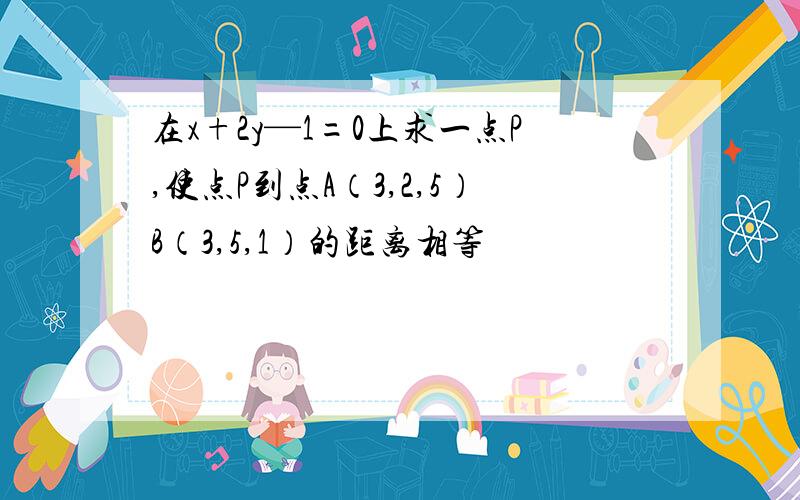 在x+2y—1=0上求一点P,使点P到点A（3,2,5）B（3,5,1）的距离相等