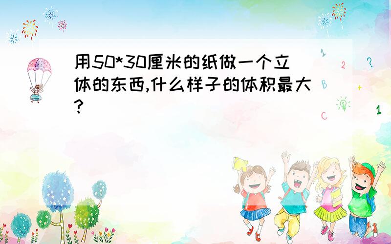 用50*30厘米的纸做一个立体的东西,什么样子的体积最大?