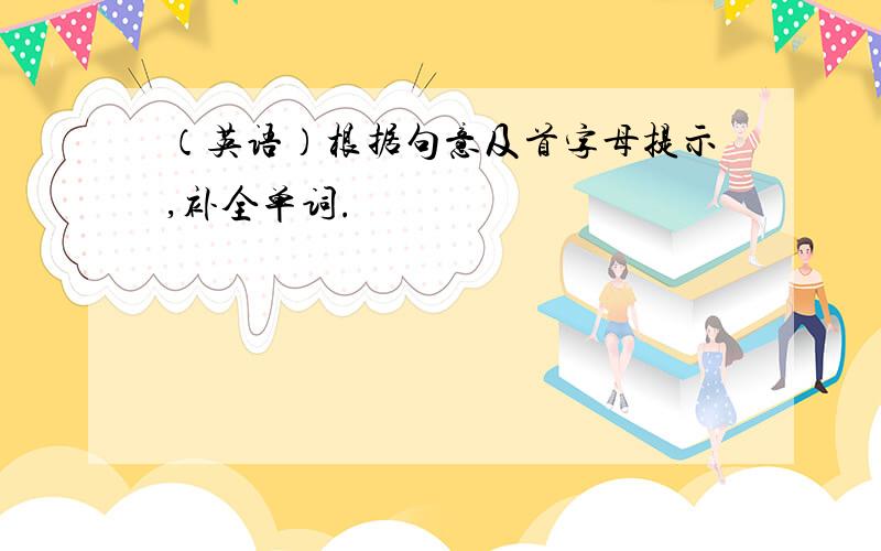 （英语）根据句意及首字母提示,补全单词.