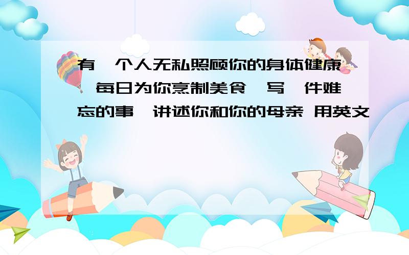 有一个人无私照顾你的身体健康,每日为你烹制美食,写一件难忘的事,讲述你和你的母亲 用英文