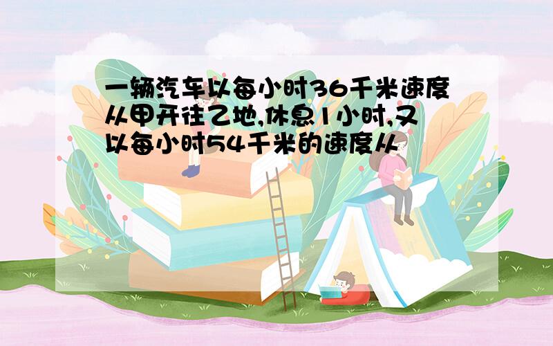 一辆汽车以每小时36千米速度从甲开往乙地,休息1小时,又以每小时54千米的速度从