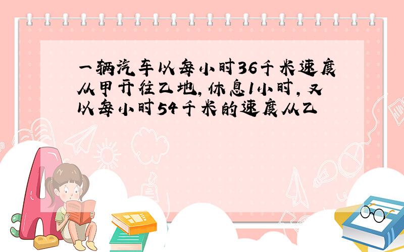 一辆汽车以每小时36千米速度从甲开往乙地,休息1小时,又以每小时54千米的速度从乙