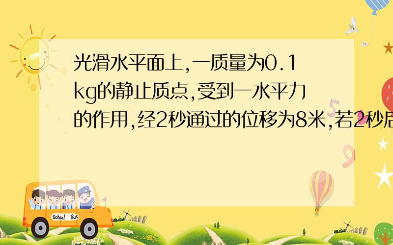 光滑水平面上,一质量为0.1kg的静止质点,受到一水平力的作用,经2秒通过的位移为8米,若2秒后立刻撤去这一力,撤去力后