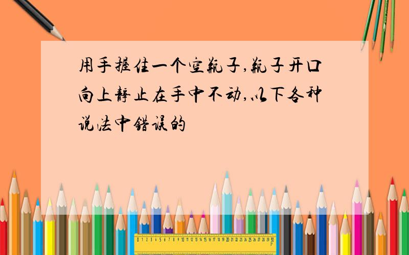 用手握住一个空瓶子,瓶子开口向上静止在手中不动,以下各种说法中错误的