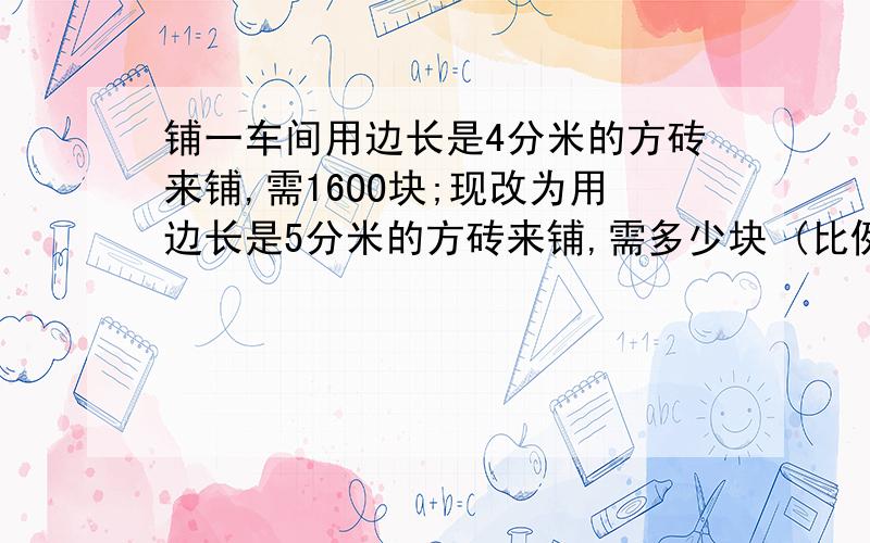 铺一车间用边长是4分米的方砖来铺,需16OO块;现改为用边长是5分米的方砖来铺,需多少块 (比例)