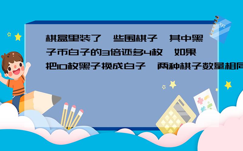 棋盒里装了一些围棋子,其中黑子币白子的3倍还多4枚,如果把10枚黑子换成白子,两种棋子数量相同,原来两