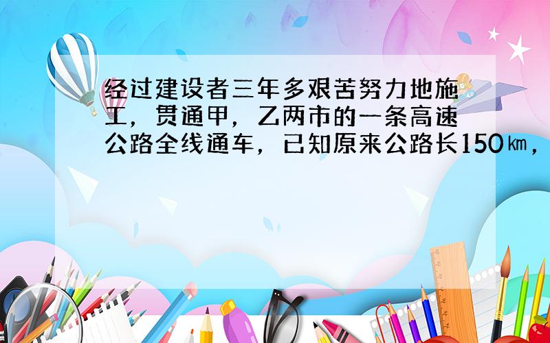 经过建设者三年多艰苦努力地施工，贯通甲，乙两市的一条高速公路全线通车，已知原来公路长150㎞，高速公路路程缩短了30㎞，