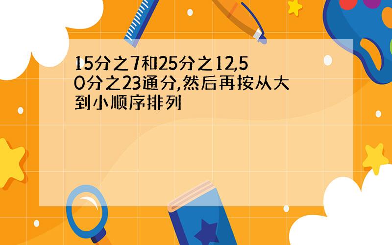 15分之7和25分之12,50分之23通分,然后再按从大到小顺序排列