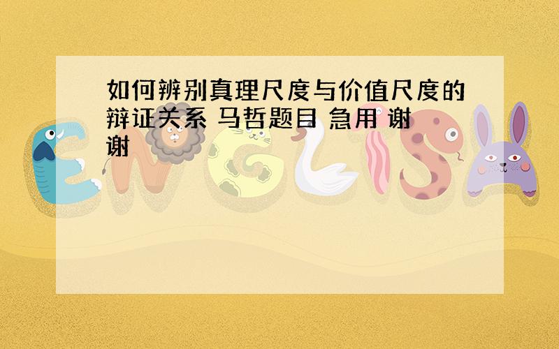 如何辨别真理尺度与价值尺度的辩证关系 马哲题目 急用 谢谢