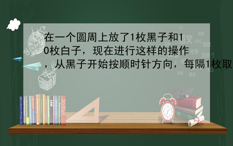 在一个圆周上放了1枚黑子和10枚白子，现在进行这样的操作，从黑子开始按顺时针方向，每隔1枚取走1枚．