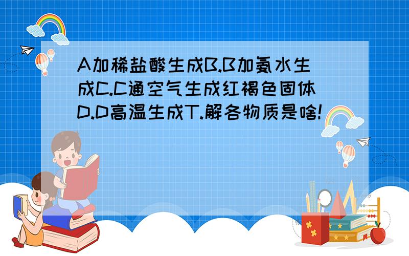 A加稀盐酸生成B.B加氨水生成C.C通空气生成红褐色固体D.D高温生成T.解各物质是啥!