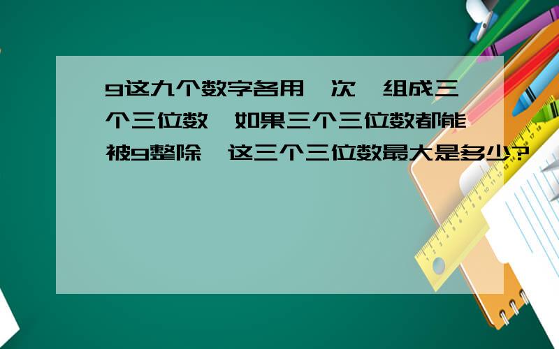 9这九个数字各用一次,组成三个三位数,如果三个三位数都能被9整除,这三个三位数最大是多少?