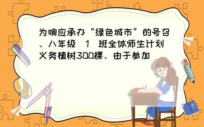 为响应承办“绿色城市”的号召、八年级(1)班全体师生计划义务植树300棵、由于参加