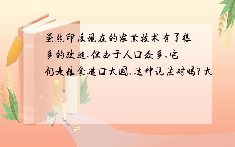 虽然印度现在的农业技术有了很多的改进,但由于人口众多,它仍是粮食进口大国.这种说法对吗?大