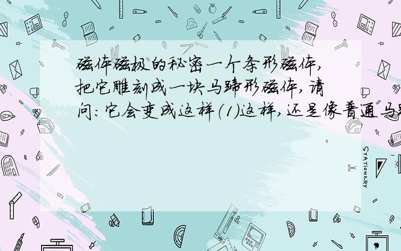 磁体磁极的秘密一个条形磁体,把它雕刻成一块马蹄形磁体,请问：它会变成这样（1）这样,还是像普通马蹄形磁体一样?