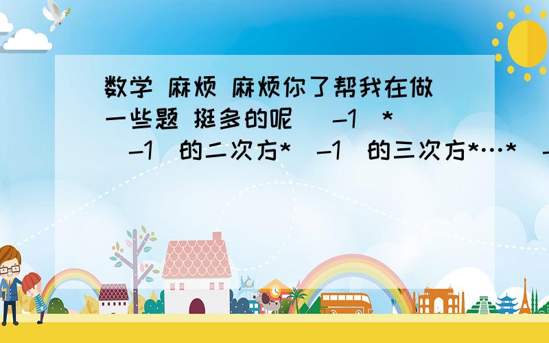 数学 麻烦 麻烦你了帮我在做一些题 挺多的呢 （-1）*（-1）的二次方*（-1）的三次方*…*（-1）的一百次方=（